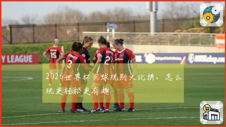 2026世界杯买球规则大比拼，怎么玩更轻松更有趣
